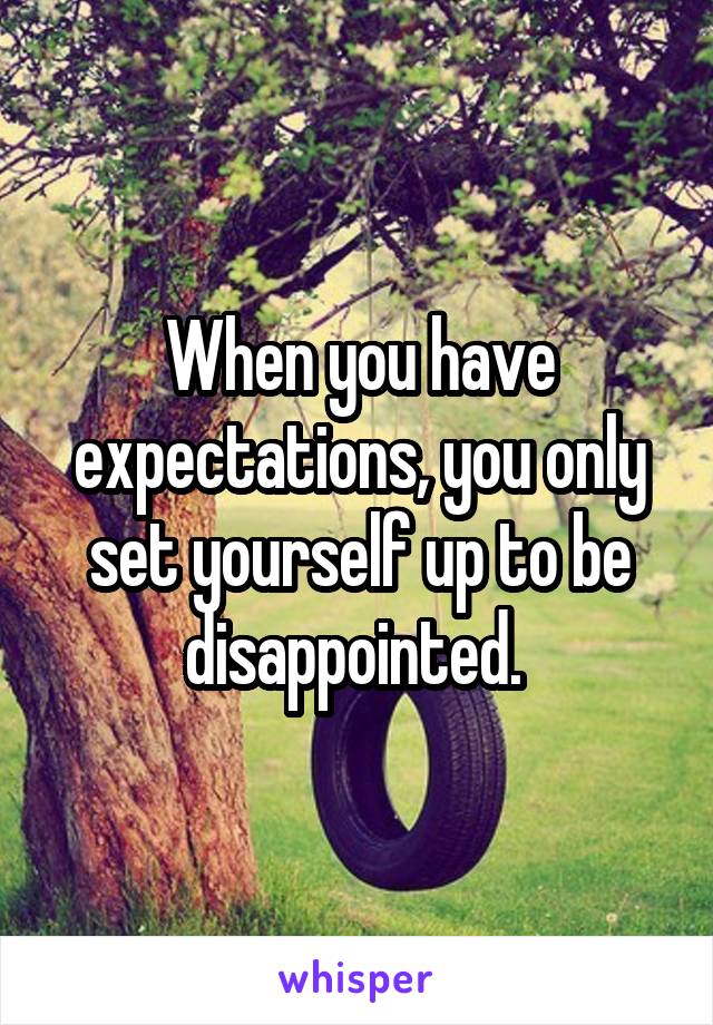 When you have expectations, you only set yourself up to be disappointed. 