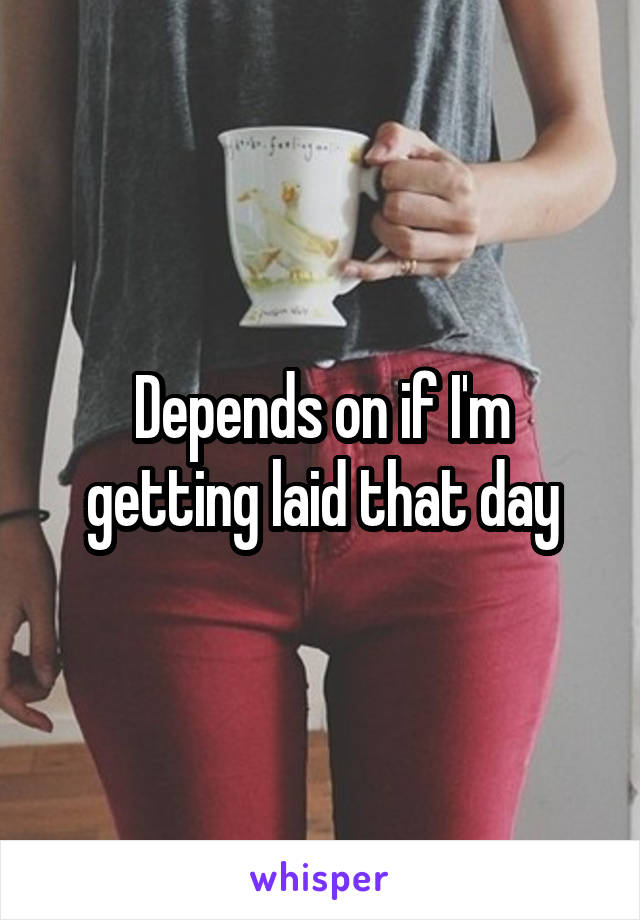 Depends on if I'm getting laid that day