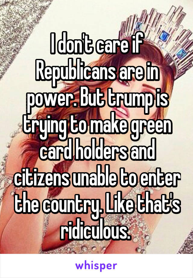 I don't care if Republicans are in power. But trump is trying to make green card holders and citizens unable to enter the country. Like that's ridiculous. 