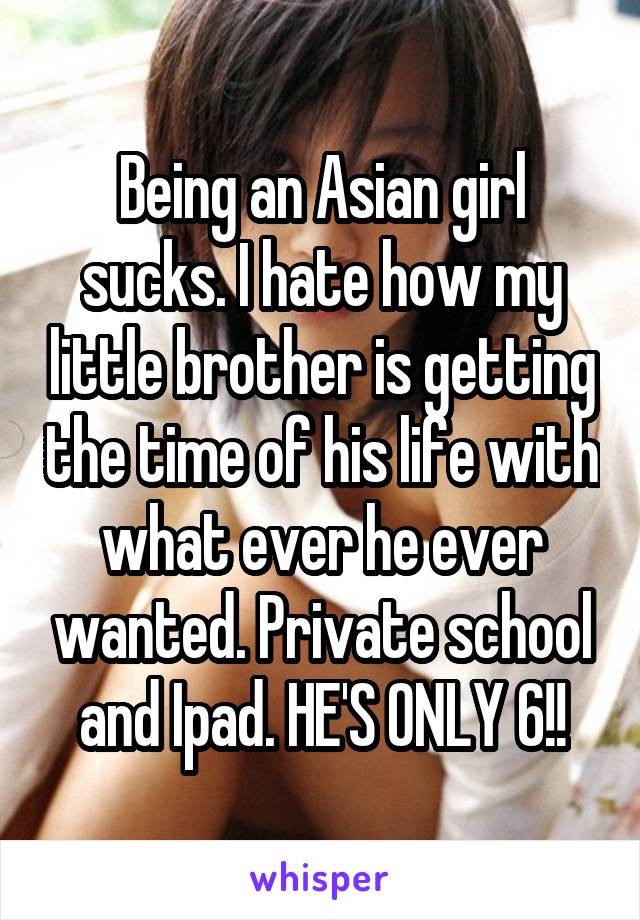 Being an Asian girl sucks. I hate how my little brother is getting the time of his life with what ever he ever wanted. Private school and Ipad. HE'S ONLY 6!!