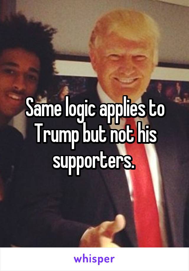 Same logic applies to Trump but not his supporters. 