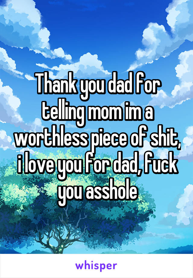 Thank you dad for telling mom im a worthless piece of shit, i love you for dad, fuck you asshole