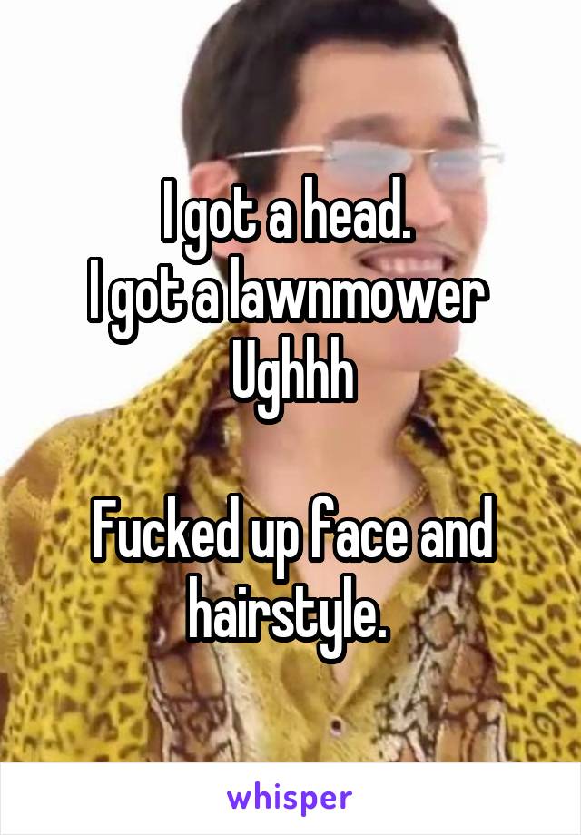 I got a head. 
I got a lawnmower 
Ughhh

Fucked up face and hairstyle. 