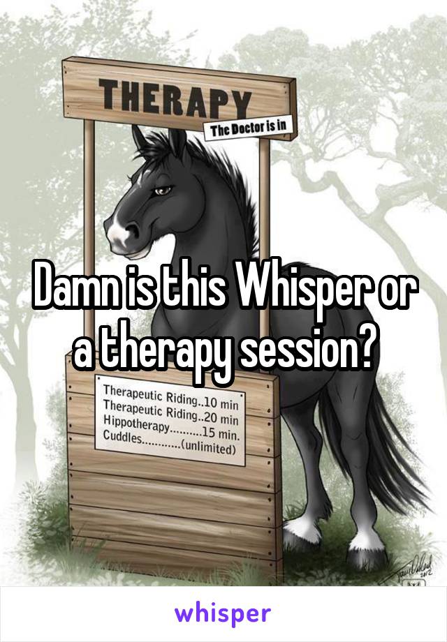 Damn is this Whisper or a therapy session?