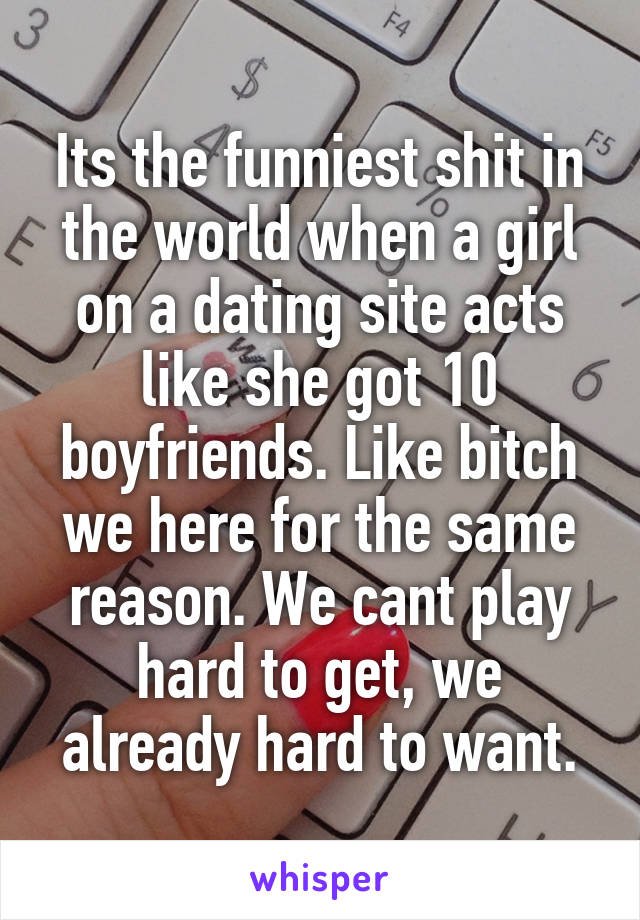 Its the funniest shit in the world when a girl on a dating site acts like she got 10 boyfriends. Like bitch we here for the same reason. We cant play hard to get, we already hard to want.