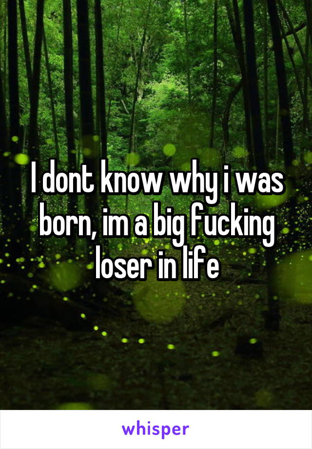 I dont know why i was born, im a big fucking loser in life