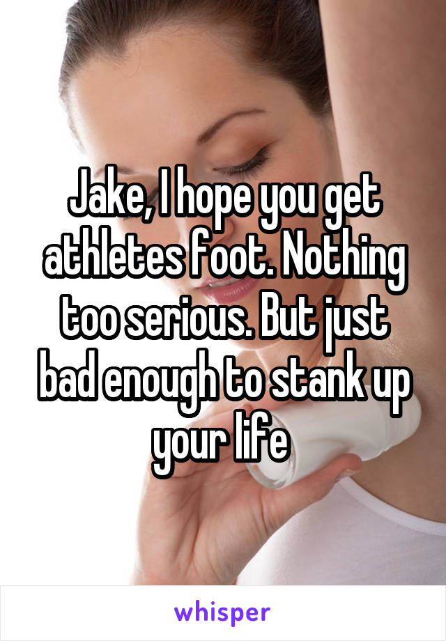 Jake, I hope you get athletes foot. Nothing too serious. But just bad enough to stank up your life 