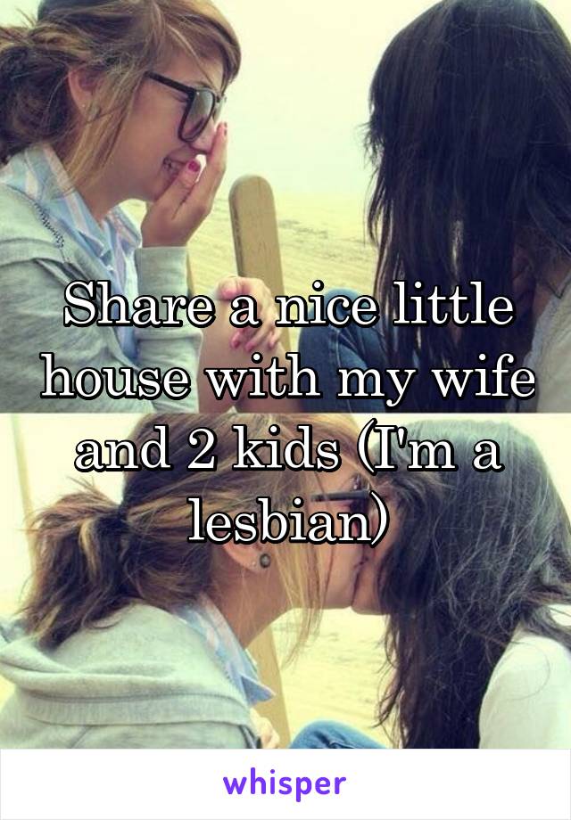 Share a nice little house with my wife and 2 kids (I'm a lesbian)