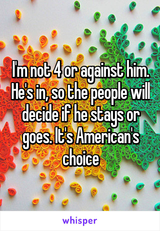 I'm not 4 or against him. He's in, so the people will decide if he stays or goes. It's American's choice