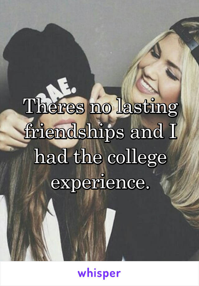 Theres no lasting friendships and I had the college experience.