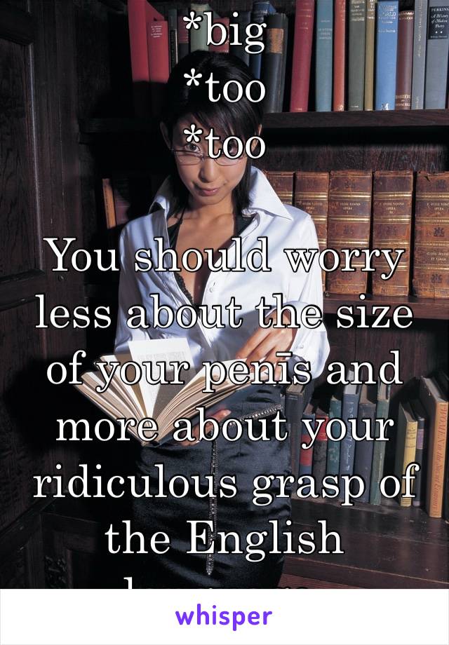 *big
*too
*too

You should worry less about the size of your penīs and more about your ridiculous grasp of the English language.