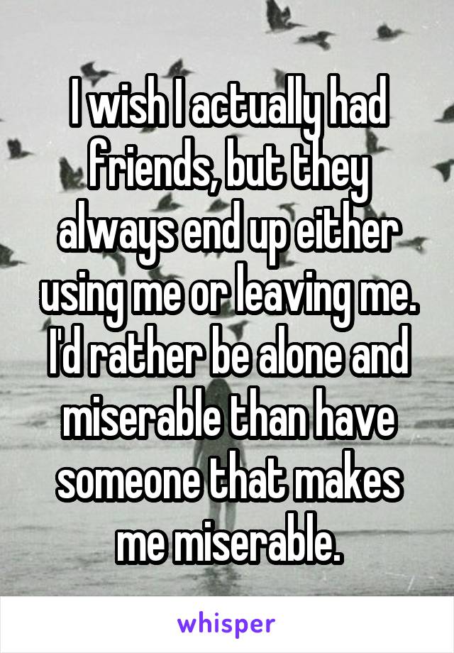 I wish I actually had friends, but they always end up either using me or leaving me. I'd rather be alone and miserable than have someone that makes me miserable.