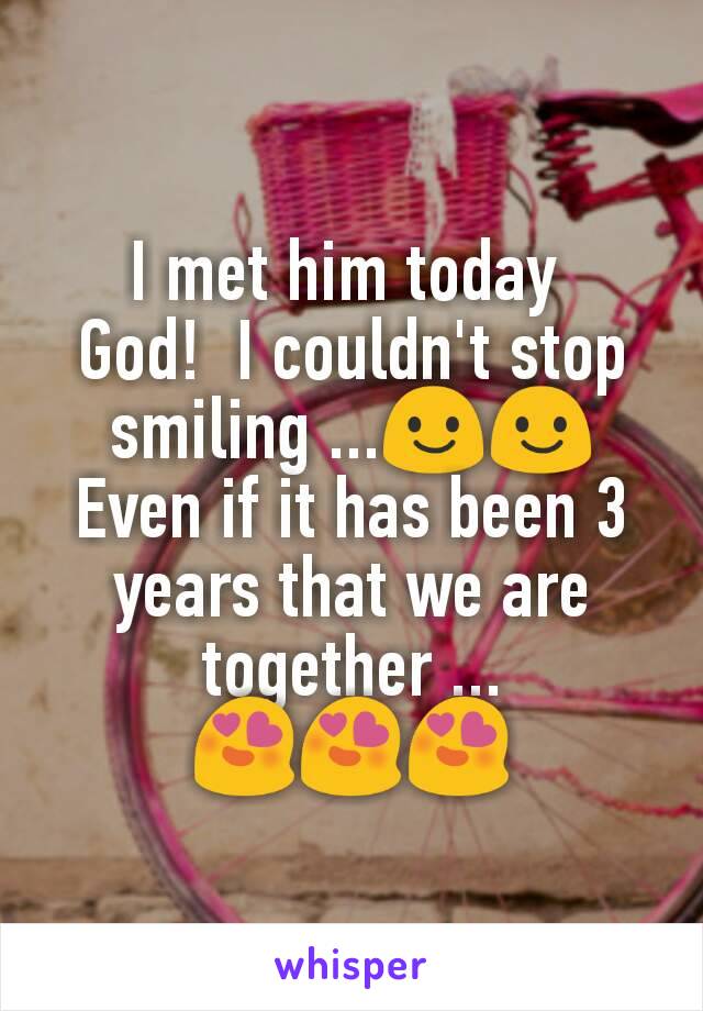 I met him today 
God!  I couldn't stop smiling ...😃😃
Even if it has been 3 years that we are together ... 😍😍😍