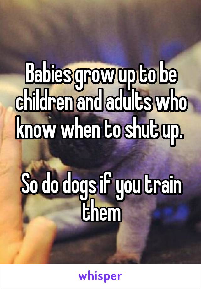 Babies grow up to be children and adults who know when to shut up. 

So do dogs if you train them