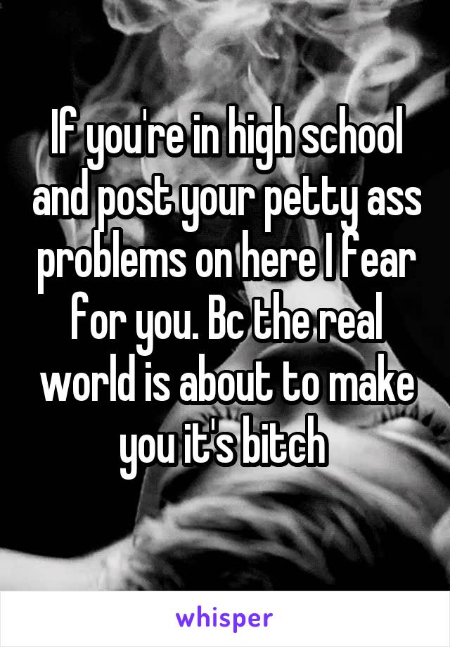 If you're in high school and post your petty ass problems on here I fear for you. Bc the real world is about to make you it's bitch 
