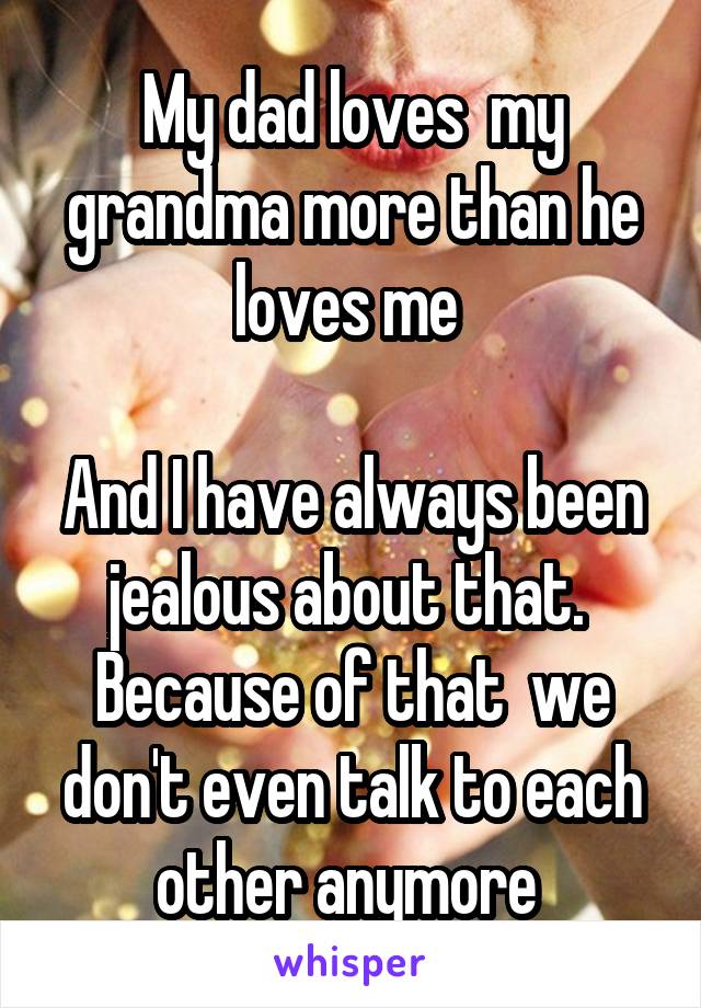 My dad loves  my grandma more than he loves me 

And I have always been jealous about that.  Because of that  we don't even talk to each other anymore 