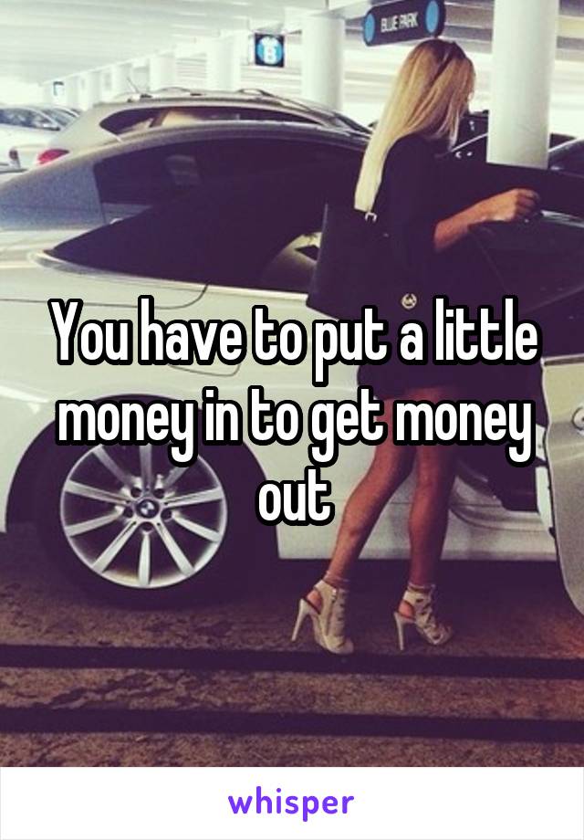 You have to put a little money in to get money out