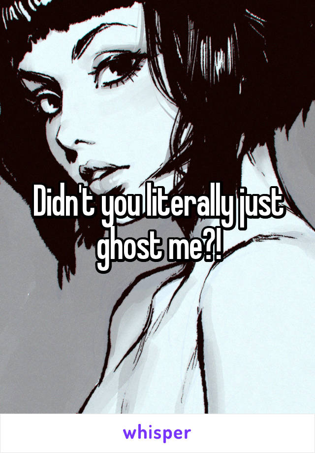 Didn't you literally just ghost me?!