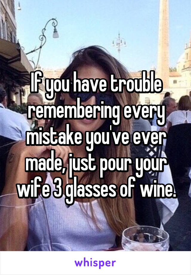 If you have trouble remembering every mistake you've ever made, just pour your wife 3 glasses of wine.