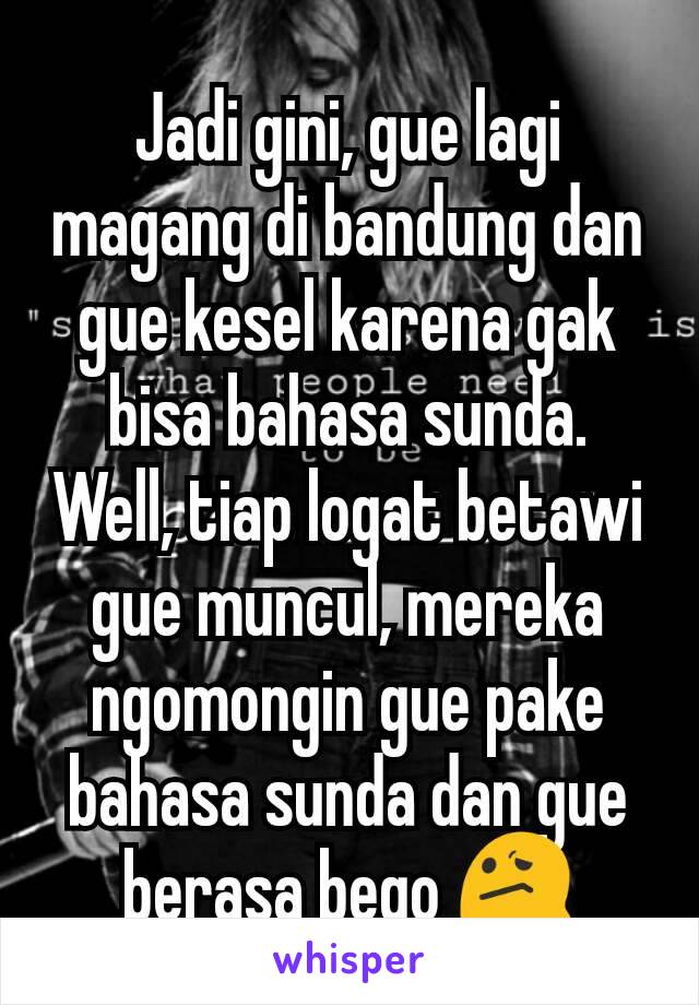 Jadi gini, gue lagi magang di bandung dan gue kesel karena gak bisa bahasa sunda. Well, tiap logat betawi gue muncul, mereka ngomongin gue pake bahasa sunda dan gue berasa bego 😕