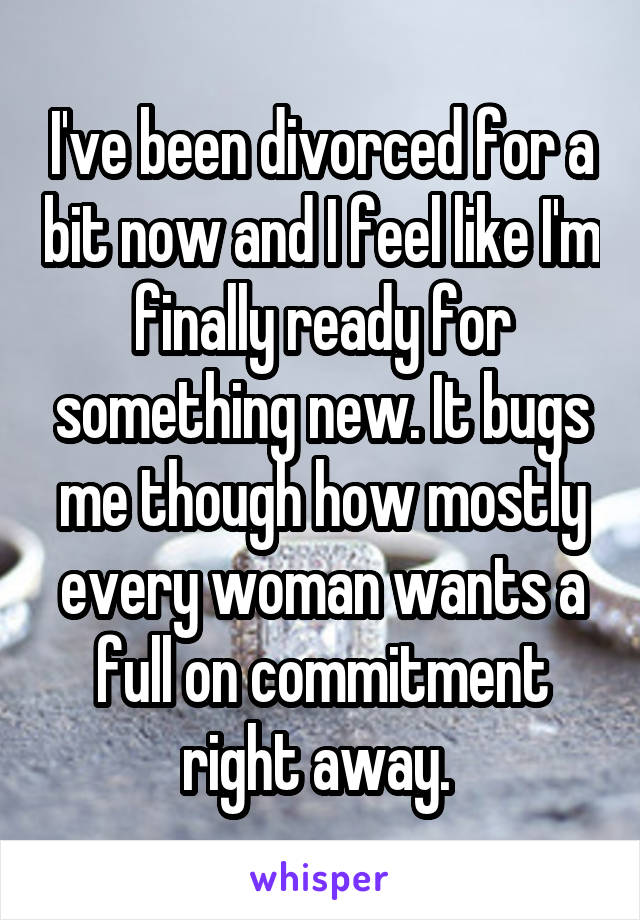 I've been divorced for a bit now and I feel like I'm finally ready for something new. It bugs me though how mostly every woman wants a full on commitment right away. 