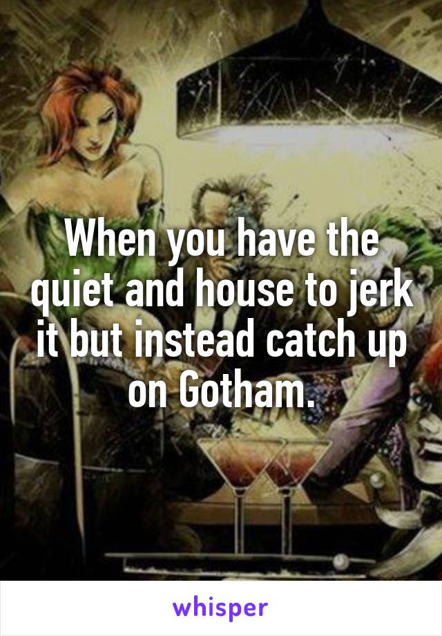 When you have the quiet and house to jerk it but instead catch up on Gotham.