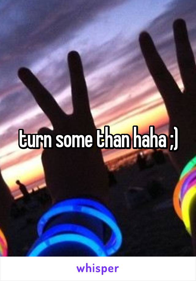 turn some than haha ;)