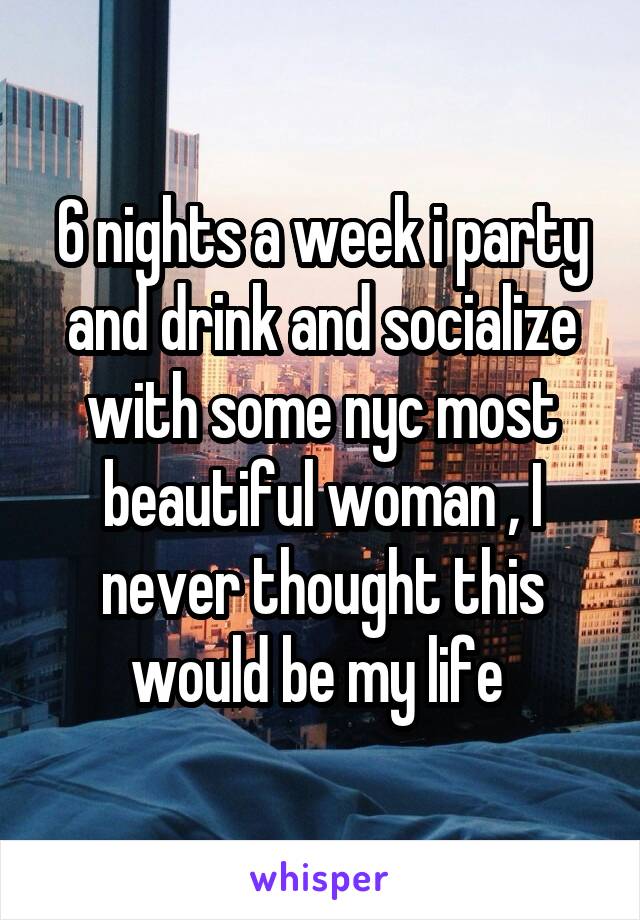 6 nights a week i party and drink and socialize with some nyc most beautiful woman , I never thought this would be my life 