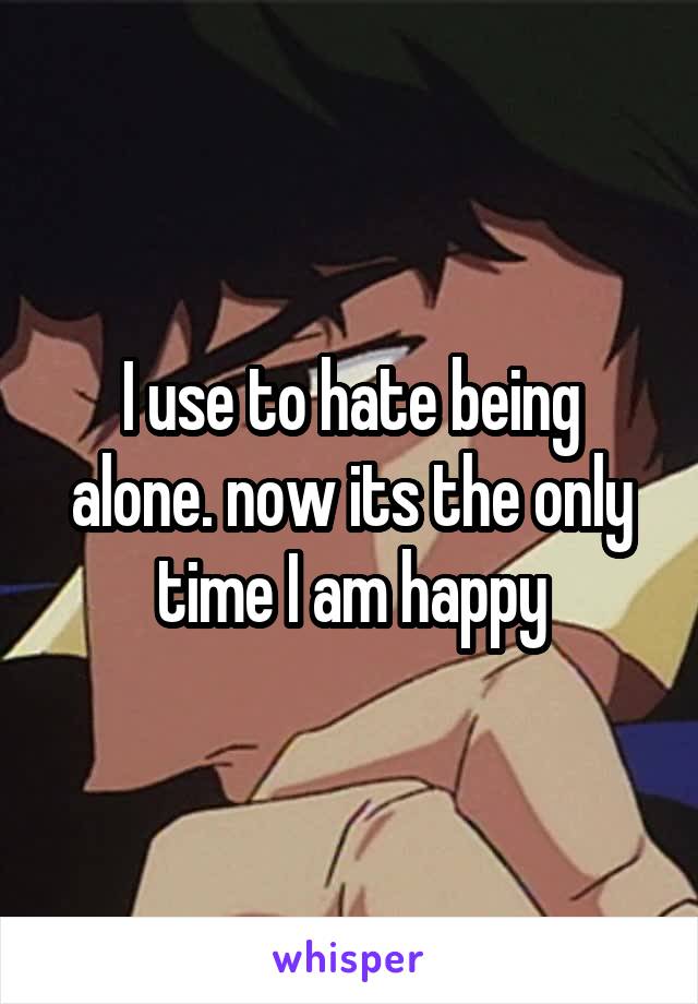 I use to hate being alone. now its the only time I am happy