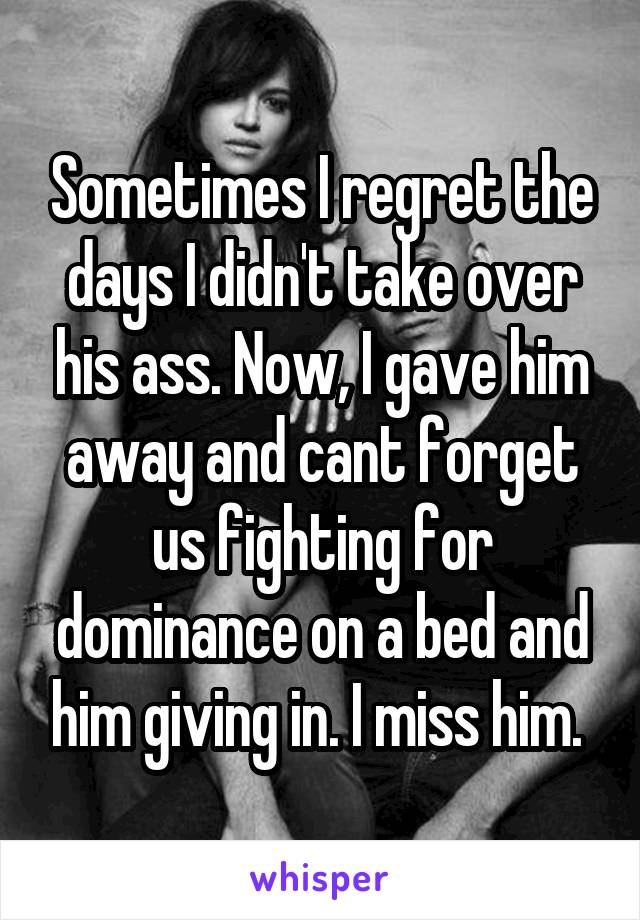 Sometimes I regret the days I didn't take over his ass. Now, I gave him away and cant forget us fighting for dominance on a bed and him giving in. I miss him. 