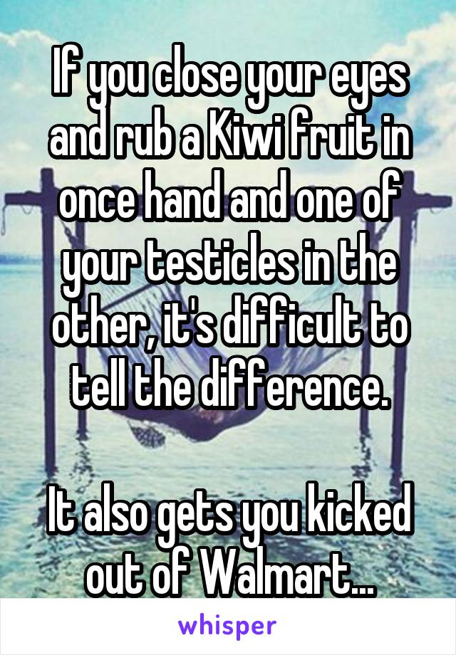 If you close your eyes and rub a Kiwi fruit in once hand and one of your testicles in the other, it's difficult to tell the difference.

It also gets you kicked out of Walmart...