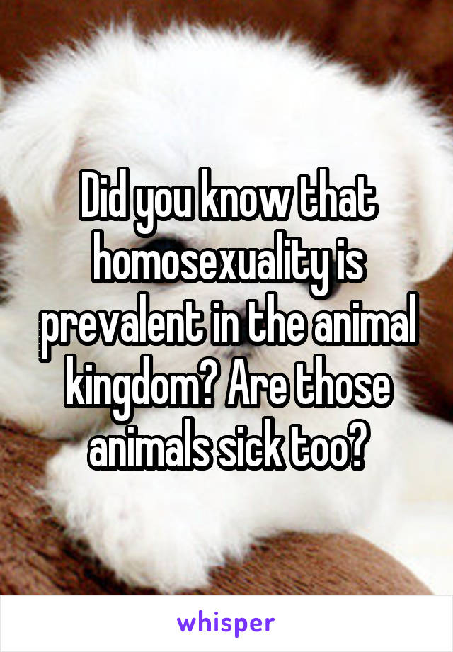 Did you know that homosexuality is prevalent in the animal kingdom? Are those animals sick too?