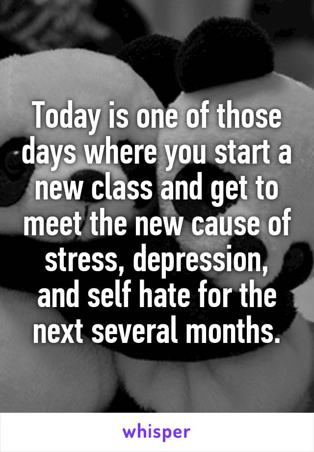 Today is one of those days where you start a new class and get to meet the new cause of stress, depression, and self hate for the next several months.