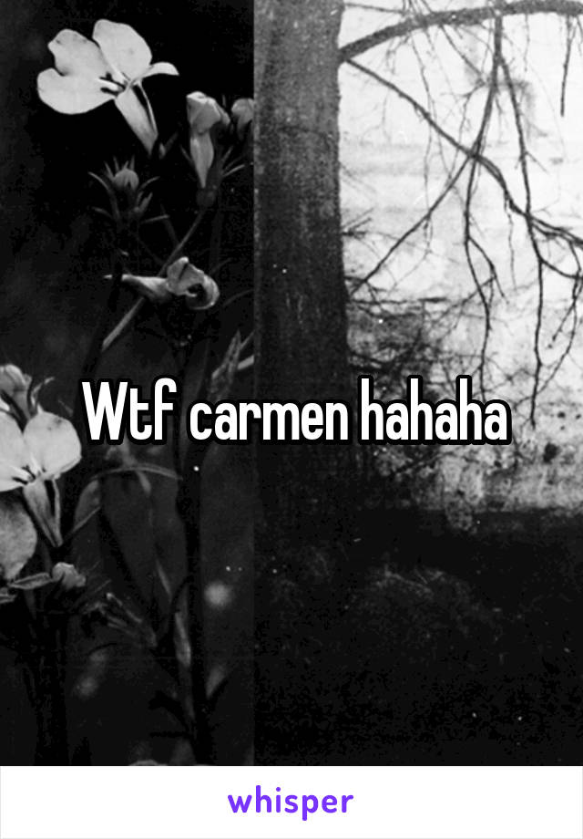 Wtf carmen hahaha