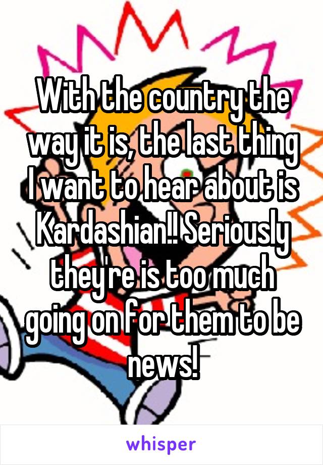 With the country the way it is, the last thing I want to hear about is Kardashian!! Seriously they're is too much going on for them to be news!