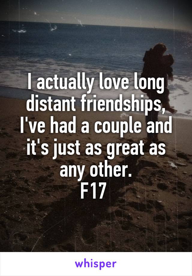 I actually love long distant friendships, I've had a couple and it's just as great as any other.
F17 