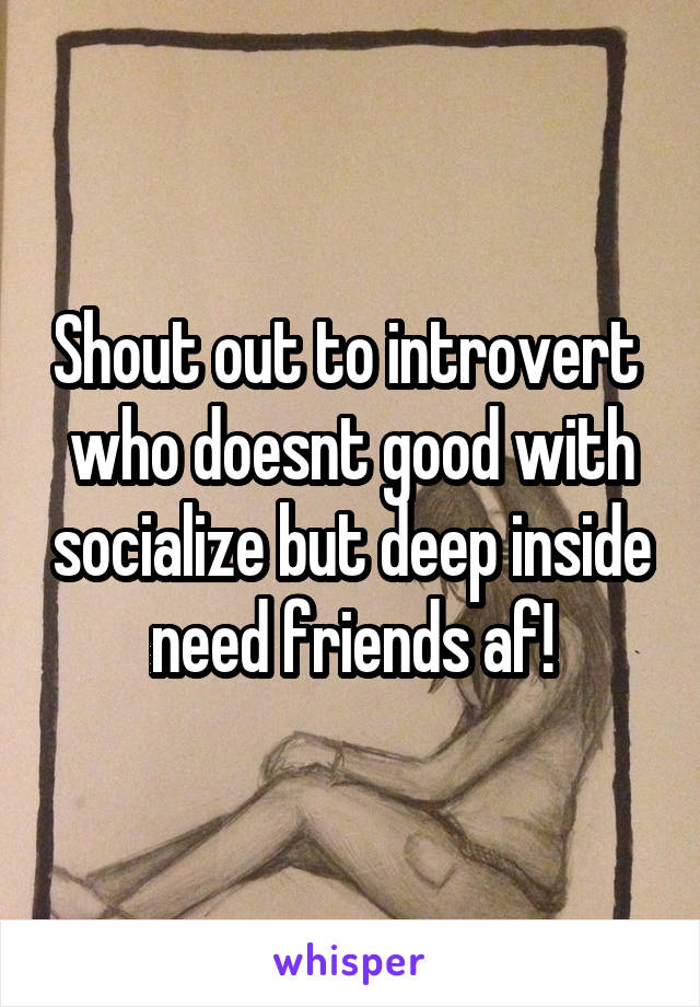 Shout out to introvert  who doesnt good with socialize but deep inside need friends af!