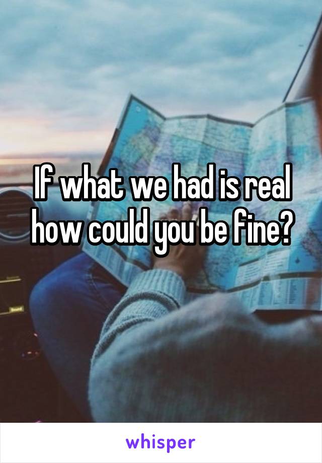 If what we had is real how could you be fine?
