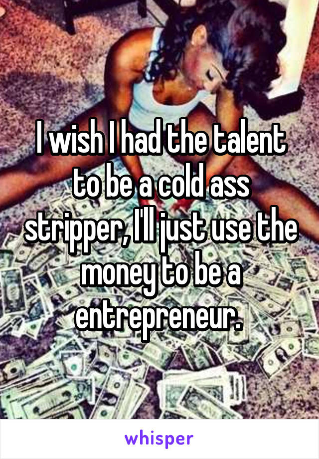 I wish I had the talent to be a cold ass stripper, I'll just use the money to be a entrepreneur. 