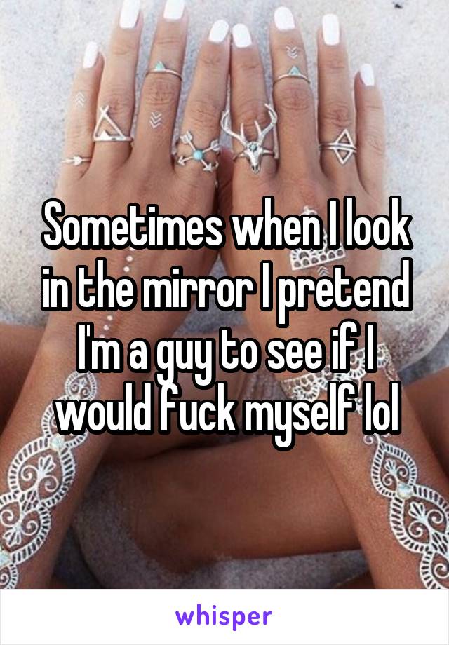 Sometimes when I look in the mirror I pretend I'm a guy to see if I would fuck myself lol