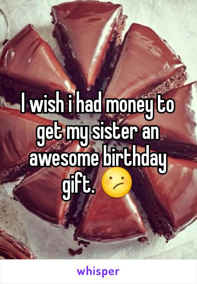 I wish i had money to get my sister an awesome birthday gift. 😕