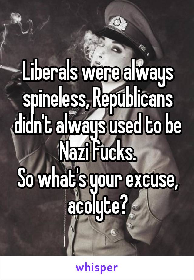 Liberals were always spineless, Republicans didn't always used to be Nazi fucks.
So what's your excuse, acolyte?