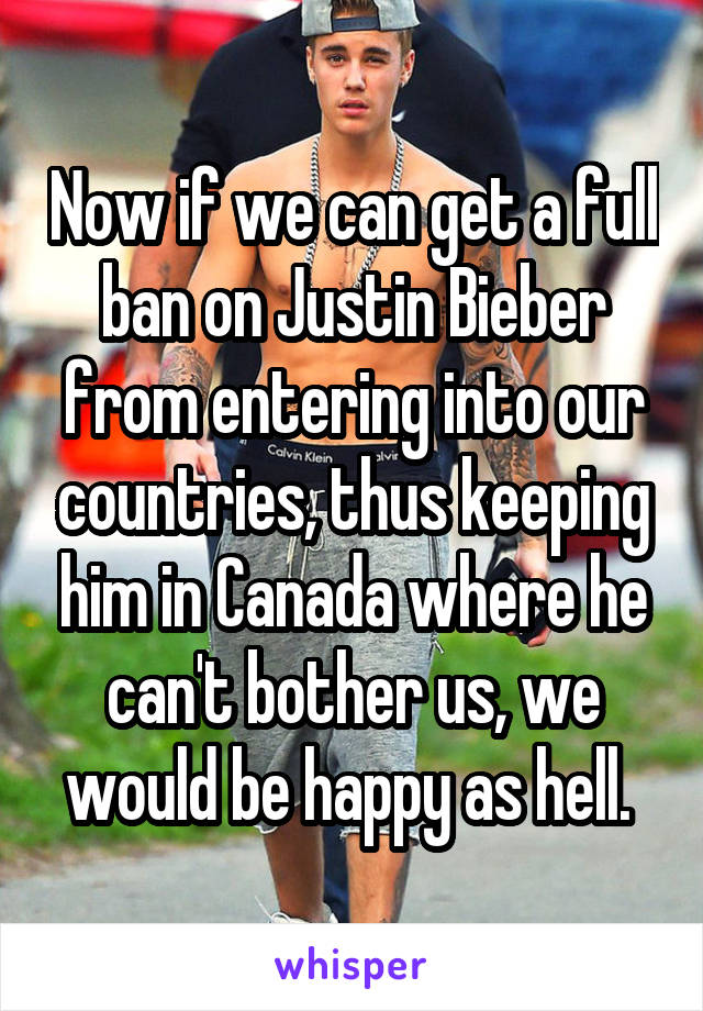 Now if we can get a full ban on Justin Bieber from entering into our countries, thus keeping him in Canada where he can't bother us, we would be happy as hell. 