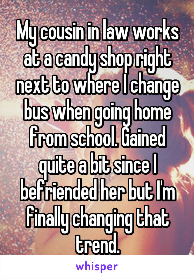 My cousin in law works at a candy shop right next to where I change bus when going home from school. Gained quite a bit since I befriended her but I'm finally changing that trend.