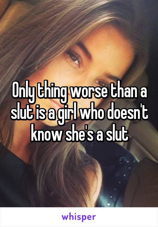 Only thing worse than a slut is a girl who doesn't know she's a slut