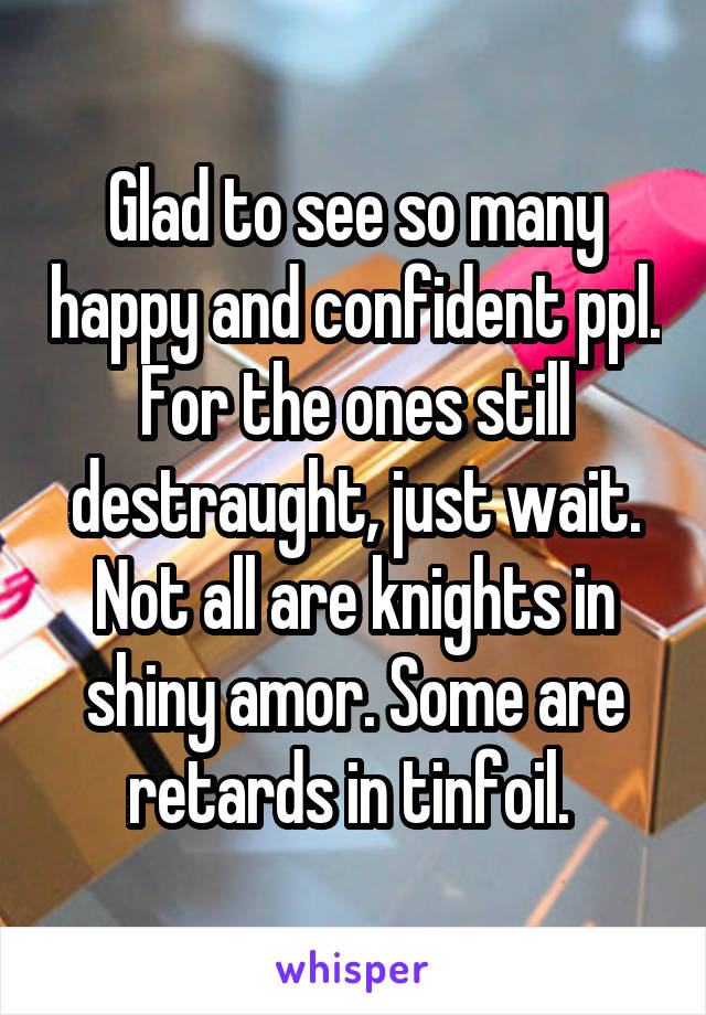 Glad to see so many happy and confident ppl. For the ones still destraught, just wait. Not all are knights in shiny amor. Some are retards in tinfoil. 