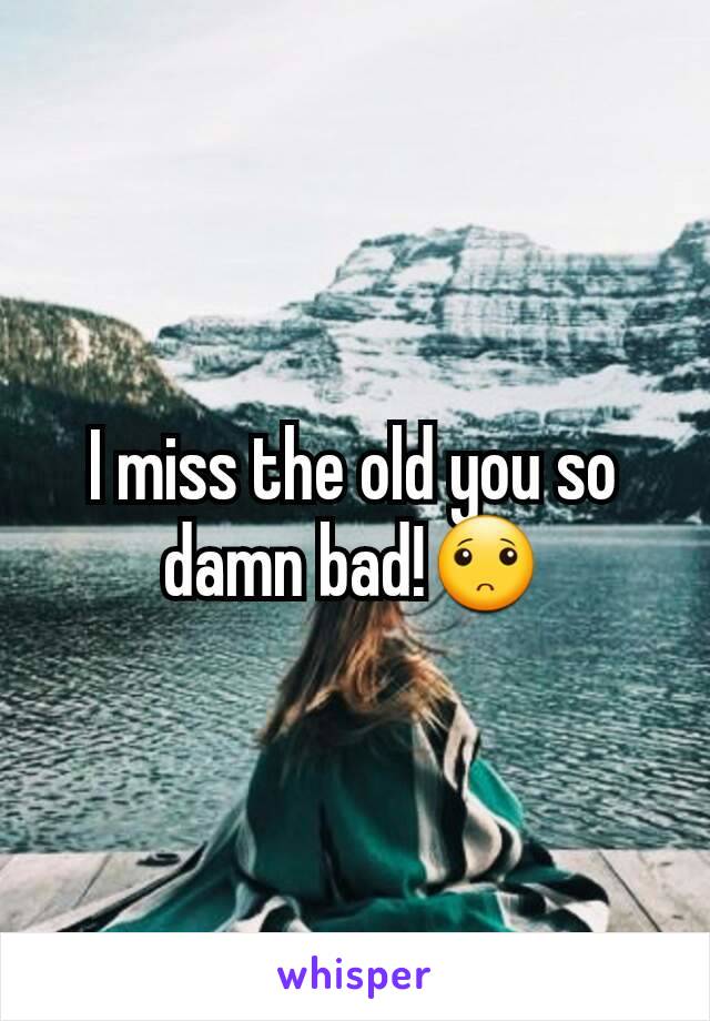 I miss the old you so damn bad!🙁