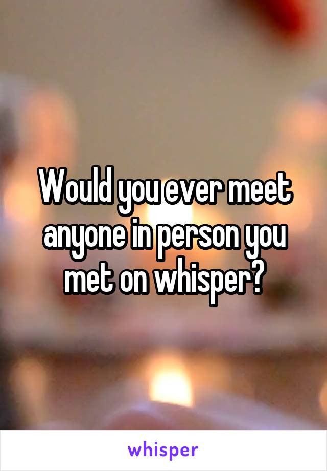 Would you ever meet anyone in person you met on whisper?