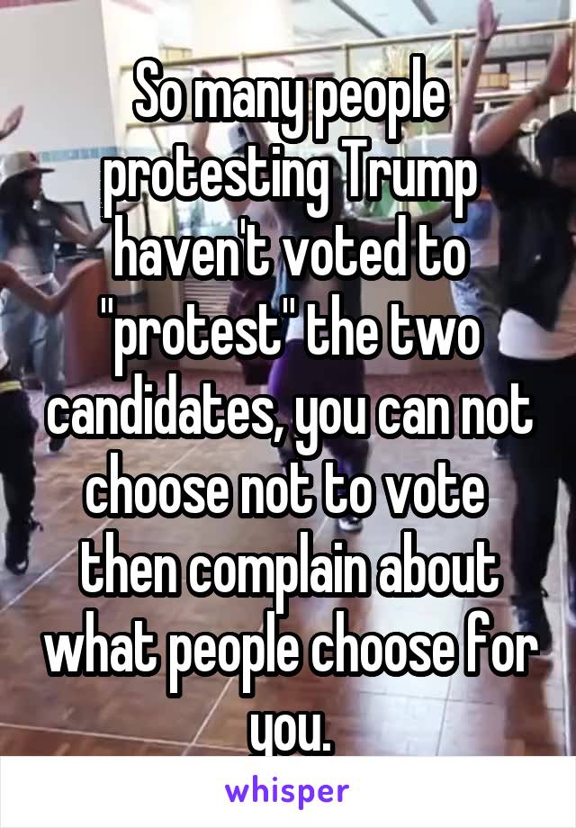 So many people protesting Trump haven't voted to "protest" the two candidates, you can not choose not to vote  then complain about what people choose for you.