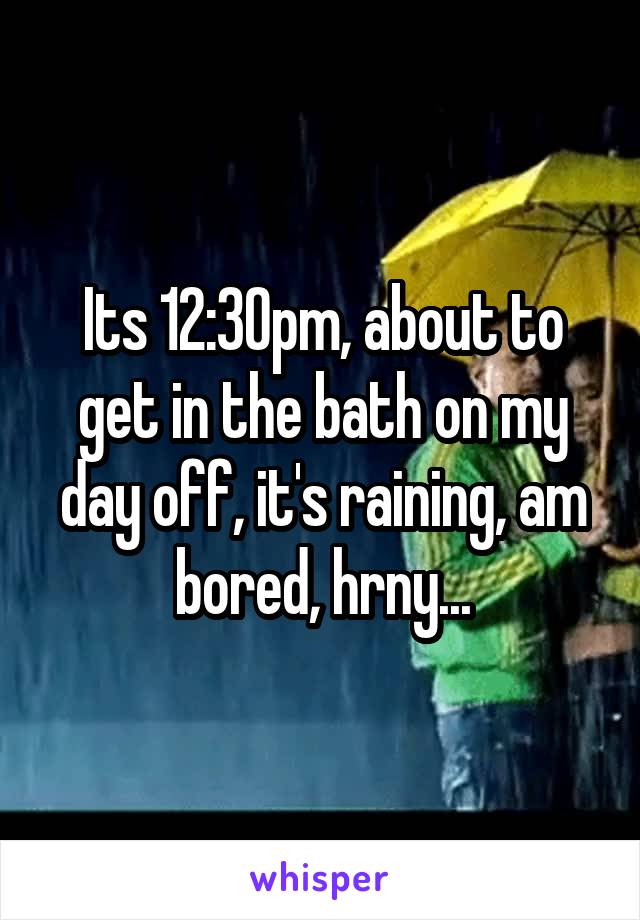 Its 12:30pm, about to get in the bath on my day off, it's raining, am bored, hrny...